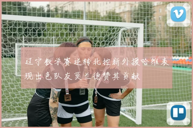 辽宁教学赛逆转北控新外援哈维表现出色队友莫兰德赞其贡献