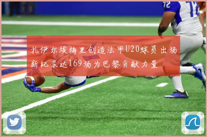 扎伊尔埃梅里创造法甲U20球员出场新纪录达169场为巴黎贡献力量