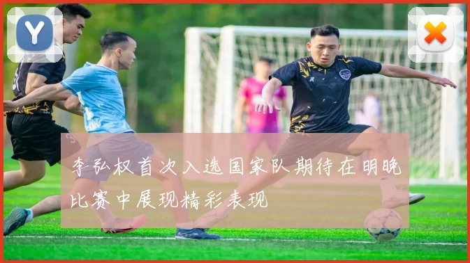李弘权首次入选国家队期待在明晚比赛中展现精彩表现