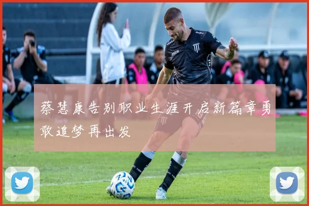 蔡慧康告别职业生涯开启新篇章勇敢追梦再出发