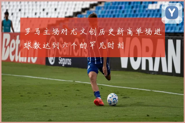 罗马主场对尤文创历史新高单场进球数达到六个的罕见时刻