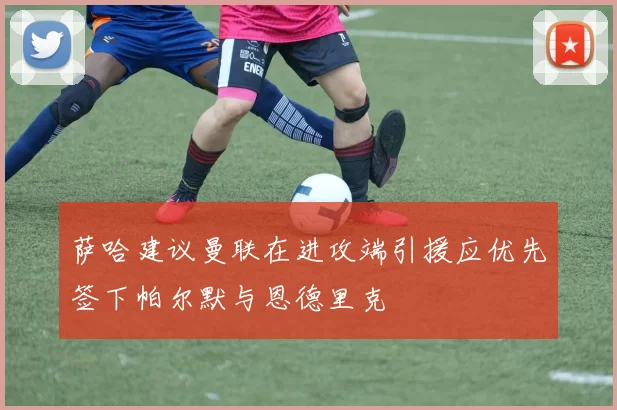 萨哈建议曼联在进攻端引援应优先签下帕尔默与恩德里克