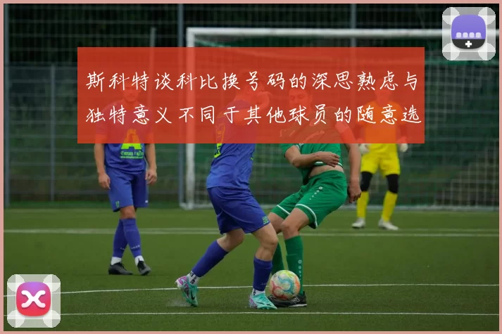 斯科特谈科比换号码的深思熟虑与独特意义不同于其他球员的随意选择