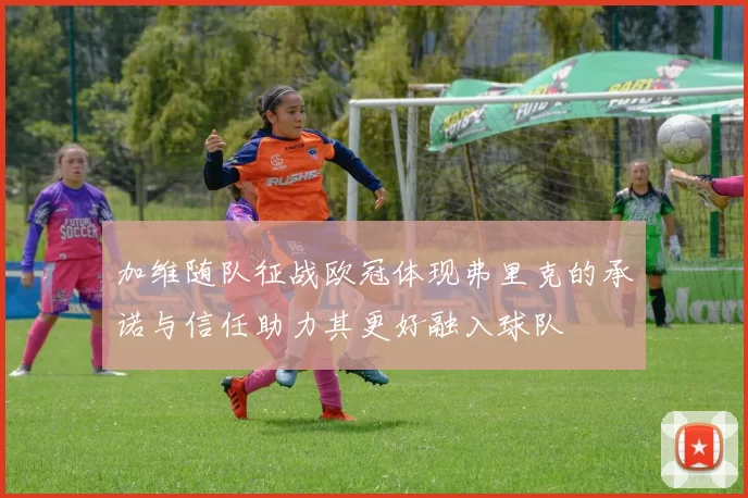 加维随队征战欧冠体现弗里克的承诺与信任助力其更好融入球队