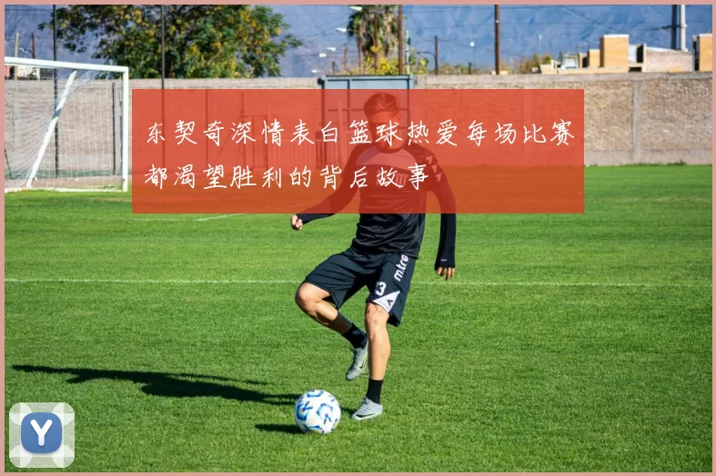 东契奇深情表白篮球热爱每场比赛都渴望胜利的背后故事