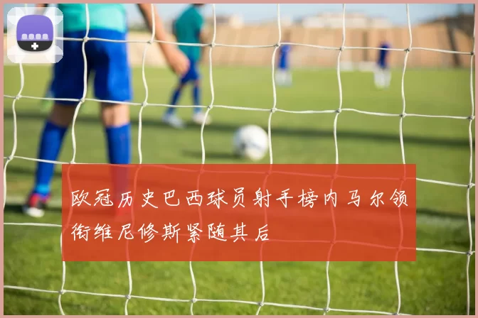 欧冠历史巴西球员射手榜内马尔领衔维尼修斯紧随其后