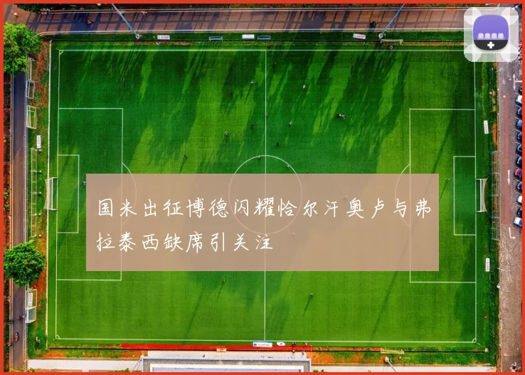 国米出征博德闪耀恰尔汗奥卢与弗拉泰西缺席引关注