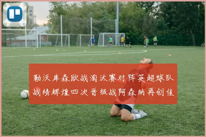 勒沃库森欧战淘汰赛对阵英超球队战绩辉煌四次晋级战阿森纳再创佳绩