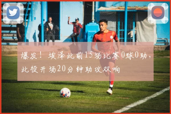爆发！埃泽此前15场比赛0球0助，此役开场20分钟助攻双响