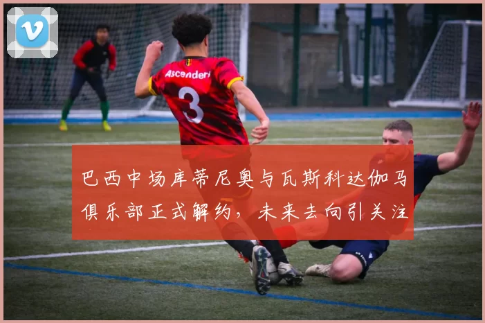 巴西中场库蒂尼奥与瓦斯科达伽马俱乐部正式解约，未来去向引关注