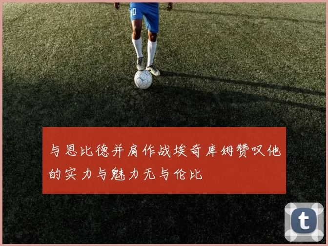 与恩比德并肩作战埃奇库姆赞叹他的实力与魅力无与伦比