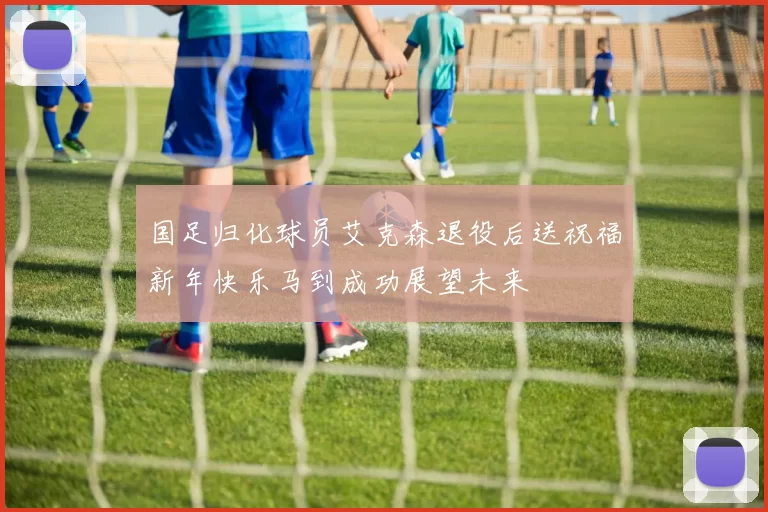 国足归化球员艾克森退役后送祝福新年快乐马到成功展望未来