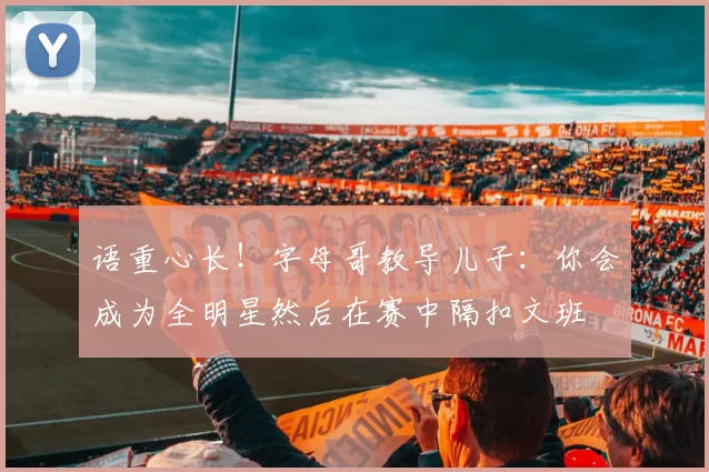 语重心长！字母哥教导儿子：你会成为全明星然后在赛中隔扣文班