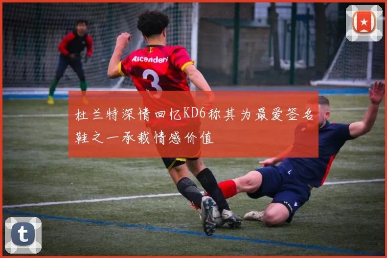 杜兰特深情回忆KD6称其为最爱签名鞋之一承载情感价值