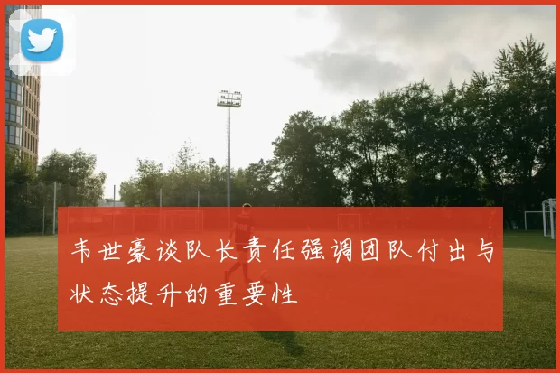 韦世豪谈队长责任强调团队付出与状态提升的重要性