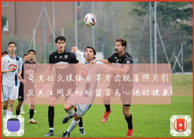 奇克社交媒体分享牙齿脱落照片引发关注网友纷纷留言关心他的健康状况