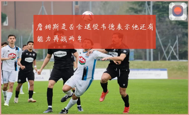 詹姆斯是否会退役韦德表示他还有能力再战两年
