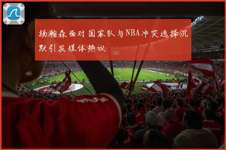 杨瀚森面对国家队与NBA冲突选择沉默引发媒体热议