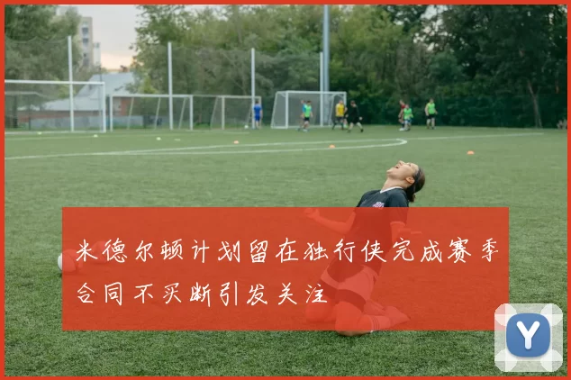 米德尔顿计划留在独行侠完成赛季合同不买断引发关注