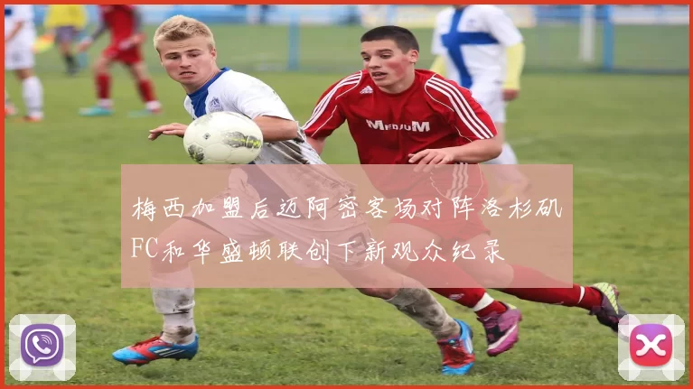梅西加盟后迈阿密客场对阵洛杉矶FC和华盛顿联创下新观众纪录