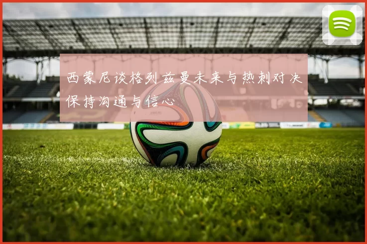 西蒙尼谈格列兹曼未来与热刺对决保持沟通与信心